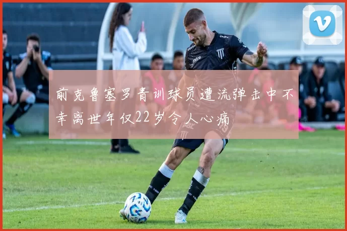 前克鲁塞罗青训球员遭流弹击中不幸离世年仅22岁令人心痛