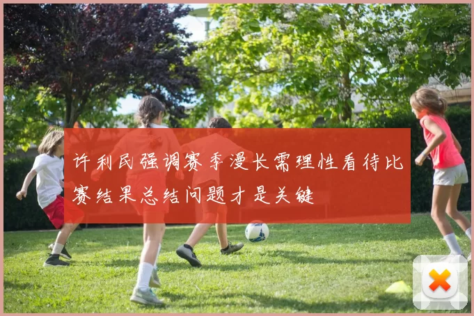 许利民强调赛季漫长需理性看待比赛结果总结问题才是关键