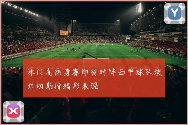 津门虎热身赛即将对阵西甲球队埃尔切期待精彩表现