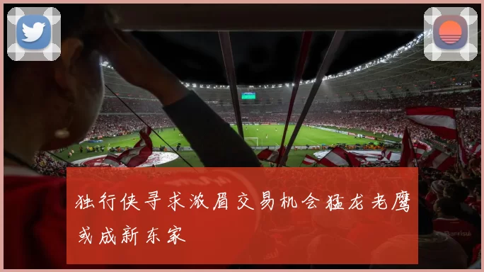 独行侠寻求浓眉交易机会猛龙老鹰或成新东家