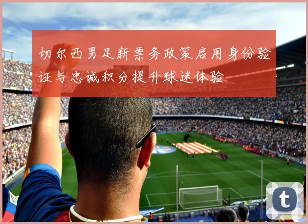 切尔西男足新票务政策启用身份验证与忠诚积分提升球迷体验