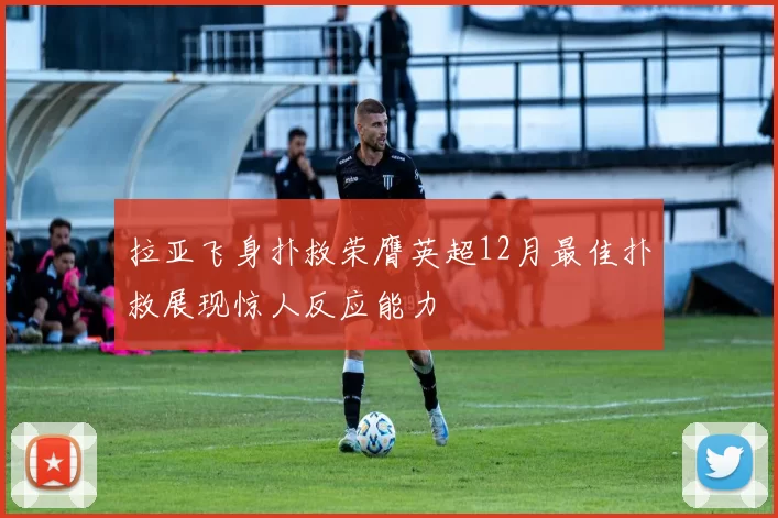 拉亚飞身扑救荣膺英超12月最佳扑救展现惊人反应能力
