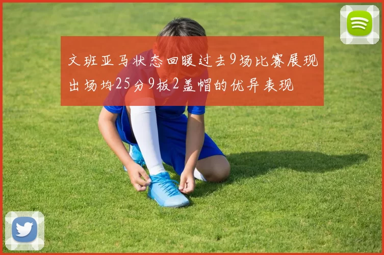 文班亚马状态回暖过去9场比赛展现出场均25分9板2盖帽的优异表现