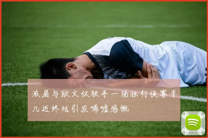 浓眉与欧文仅联手一场独行侠赛季几近终结引发唏嘘感慨