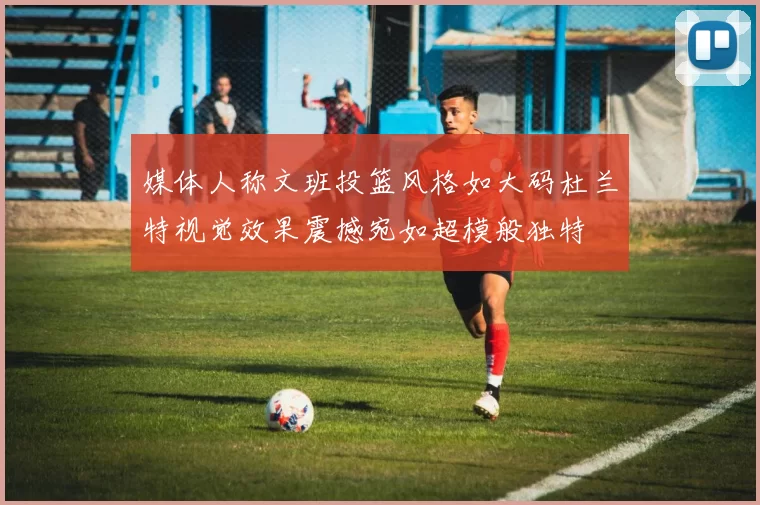 媒体人称文班投篮风格如大码杜兰特视觉效果震撼宛如超模般独特